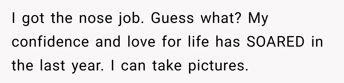 I got the nose job. Guess what? My confidence and love for life has SOARED in the last year. I can take pictures.