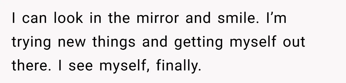 I can look in the mirror and smile. I’m trying new things and getting myself out there. I see myself, finally.