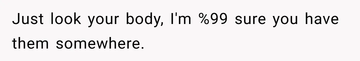 Just look your body, I'm %99 sure you have them somewhere.