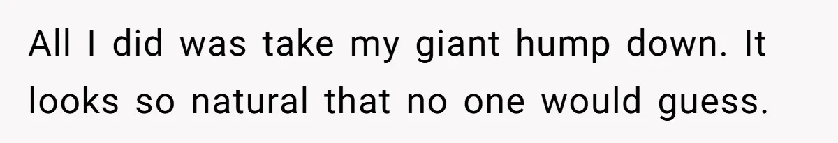 All I did was take my giant hump down. It looks so natural that no one would guess.