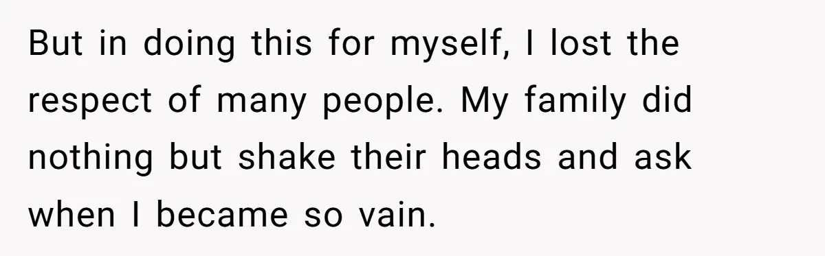But in doing this for myself, I lost the respect of many people. My family did nothing but shake their heads and ask when I became so vain.
