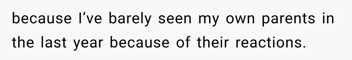 because I’ve barely seen my own parents in the last year because of their reactions.