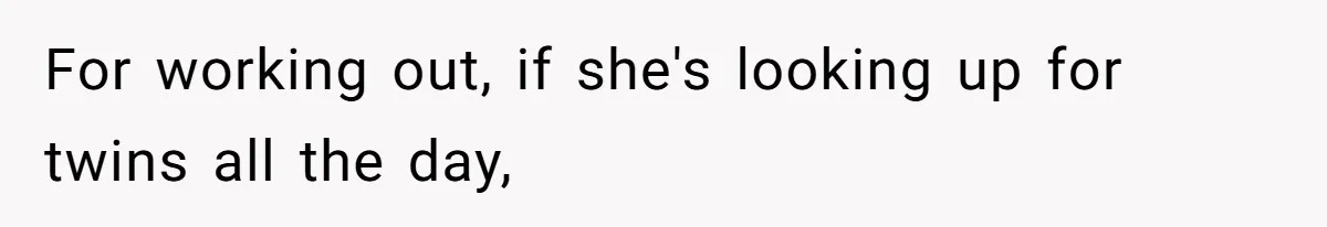 For working out, if she's looking up for twins all the day,