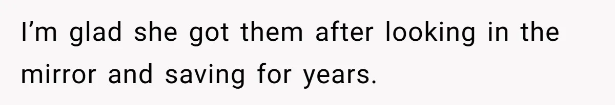 I’m glad she got them after looking in the mirror and saving for years.