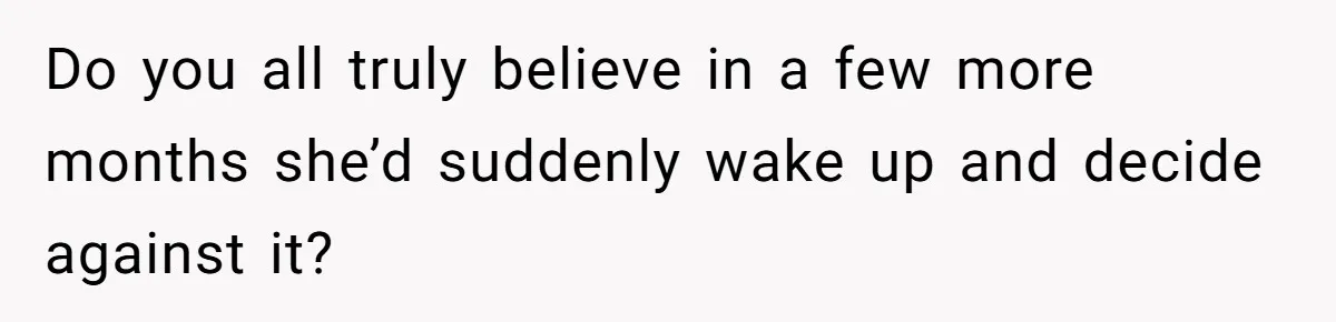 Do you all truly believe in a few more months she’d suddenly wake up and decide against it?