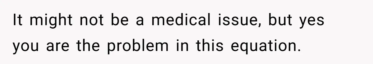 It might not be a medical issue, but yes you are the problem in this equation.