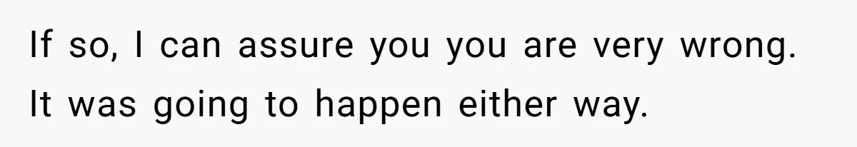 If so, I can assure you you are very wrong. It was going to happen either way.