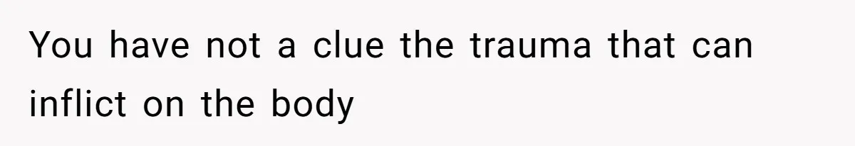 You have not a clue the trauma that can inflict on the body