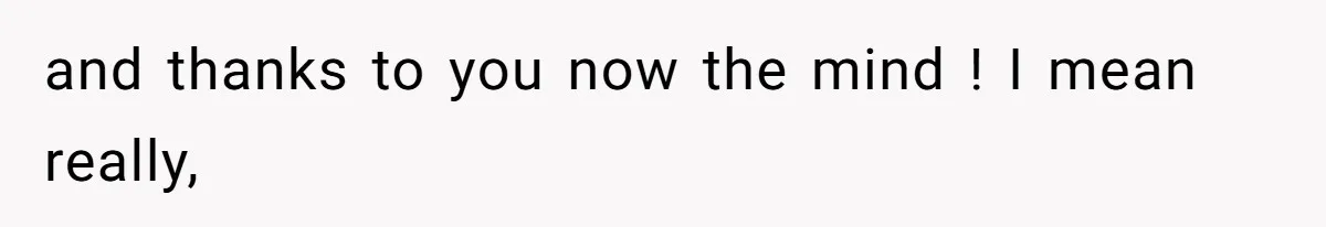 and thanks to you now the mind ! I mean really,