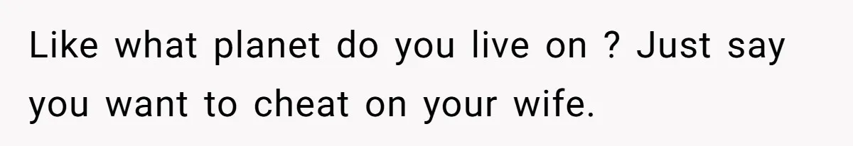 Like what planet do you live on ? Just say you want to cheat on your wife.