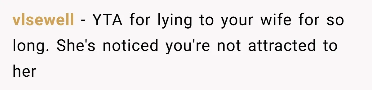 vlsewell − YTA for lying to your wife for so long. She's noticed you're not attracted to her