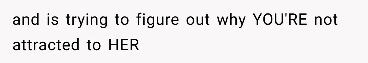 and is trying to figure out why YOU'RE not attracted to HER