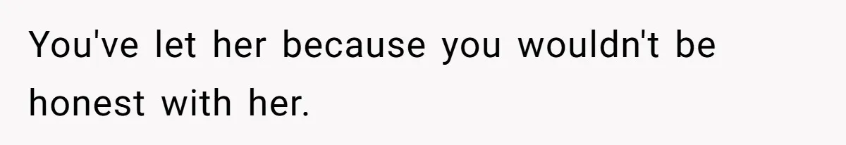You've let her because you wouldn't be honest with her.