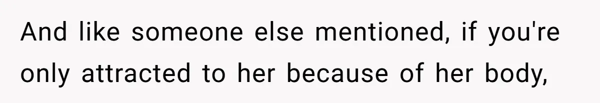 And like someone else mentioned, if you're only attracted to her because of her body,