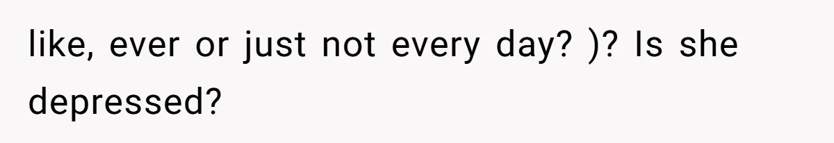 like, ever or just not every day? )? Is she depressed?