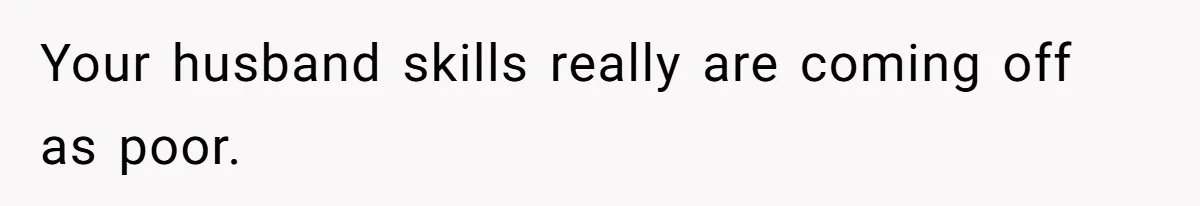 Your husband skills really are coming off as poor.