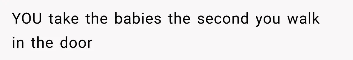 YOU take the babies the second you walk in the door