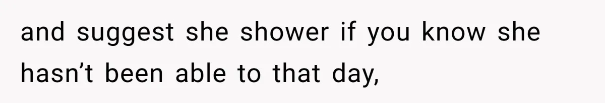 and suggest she shower if you know she hasn’t been able to that day,