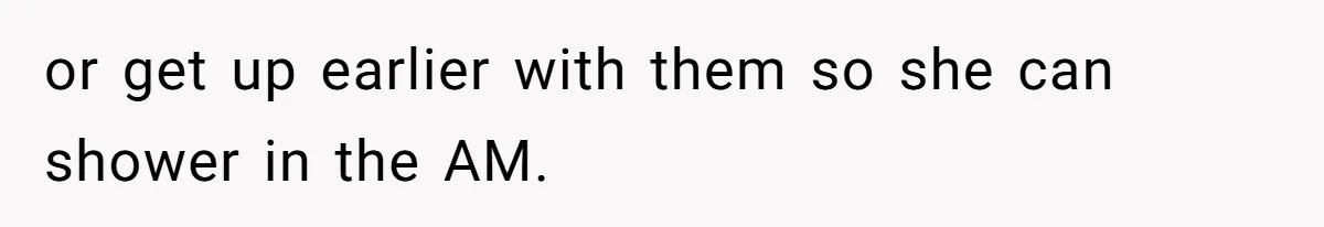 or get up earlier with them so she can shower in the AM.