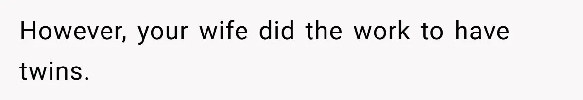 However, your wife did the work to have twins.