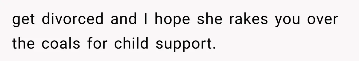 get divorced and I hope she rakes you over the coals for child support.
