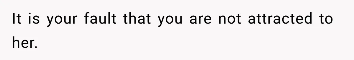 It is your fault that you are not attracted to her.