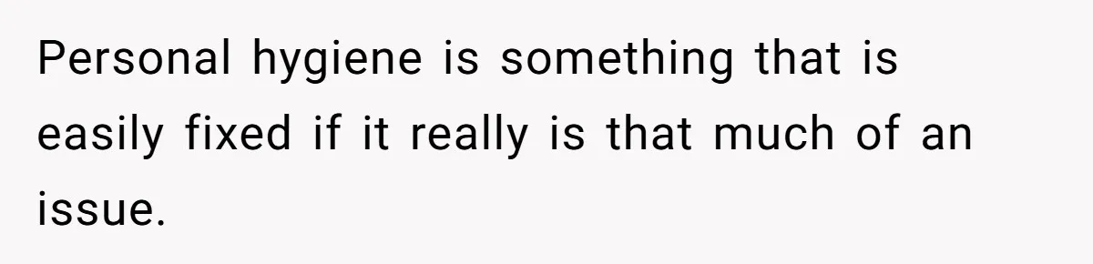 Personal hygiene is something that is easily fixed if it really is that much of an issue.