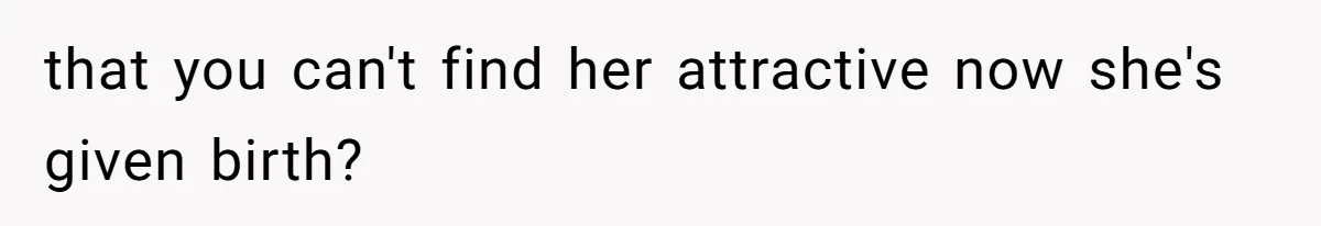 that you can't find her attractive now she's given birth?