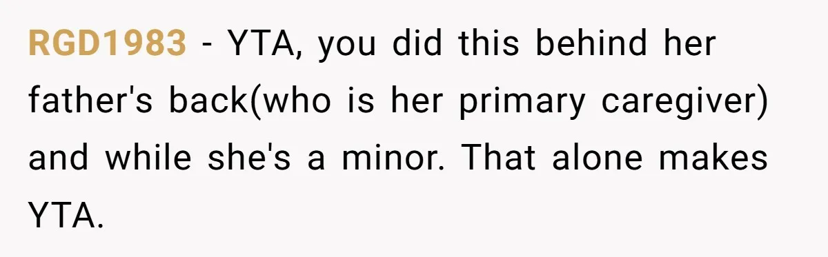 RGD1983 − YTA, you did this behind her father's back(who is her primary caregiver) and while she's a minor. That alone makes YTA.