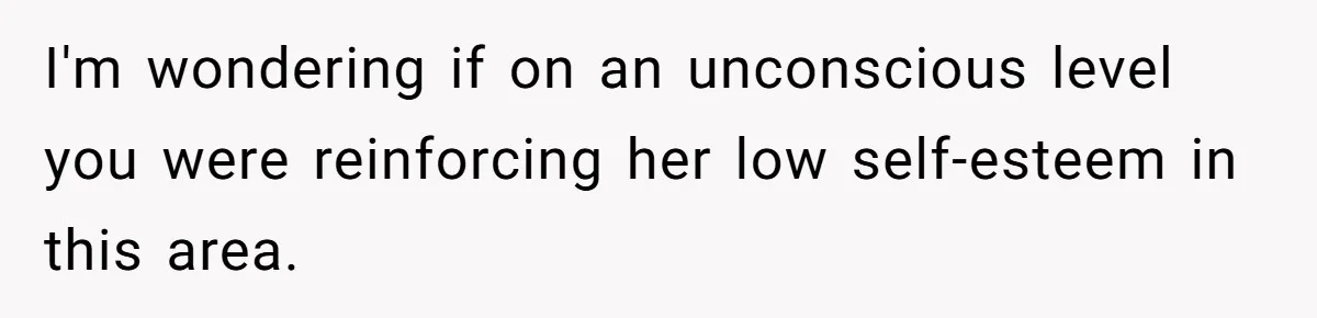 I'm wondering if on an unconscious level you were reinforcing her low self-esteem in this area.