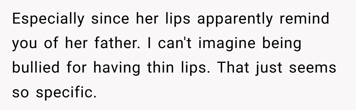 Especially since her lips apparently remind you of her father. I can't imagine being bullied for having thin lips. That just seems so specific.