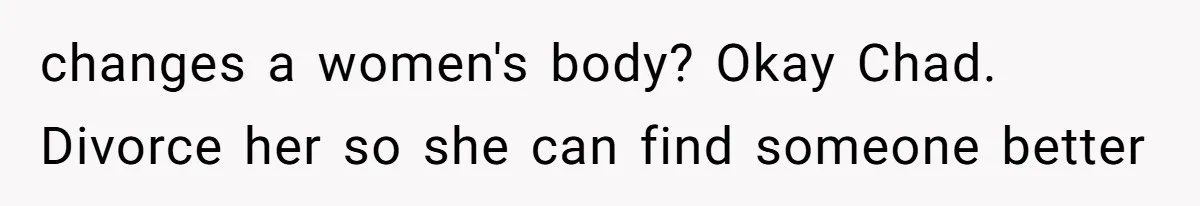 changes a women's body? Okay Chad. Divorce her so she can find someone better