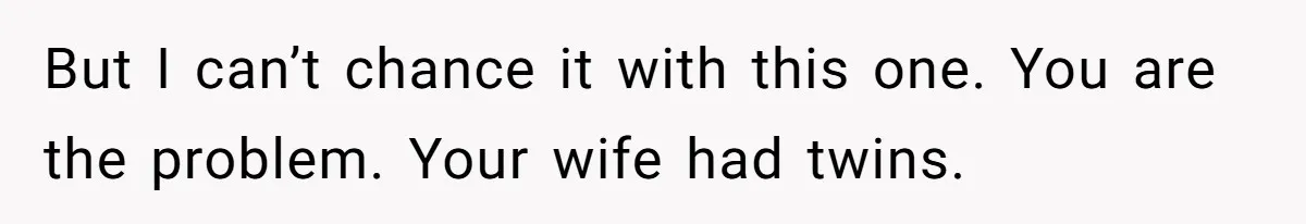 But I can’t chance it with this one. You are the problem. Your wife had twins.