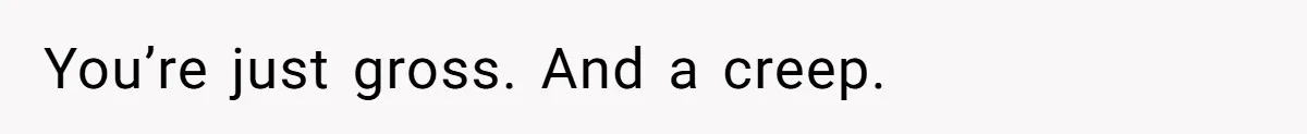 You’re just gross. And a creep.
