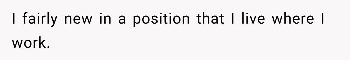 I fairly new in a position that I live where I work.