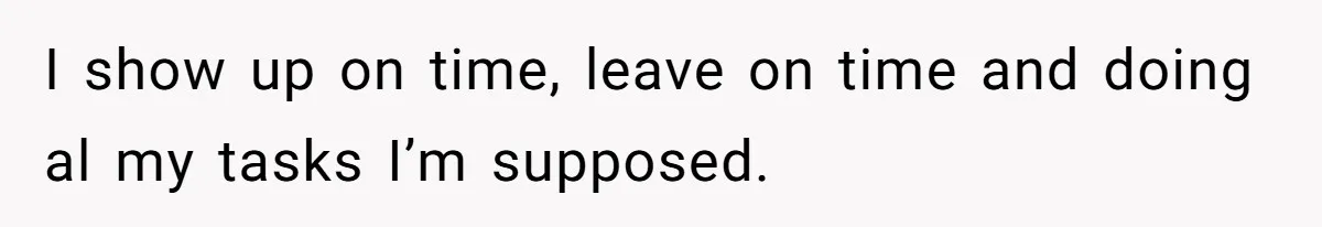 I show up on time, leave on time and doing al my tasks I’m supposed.