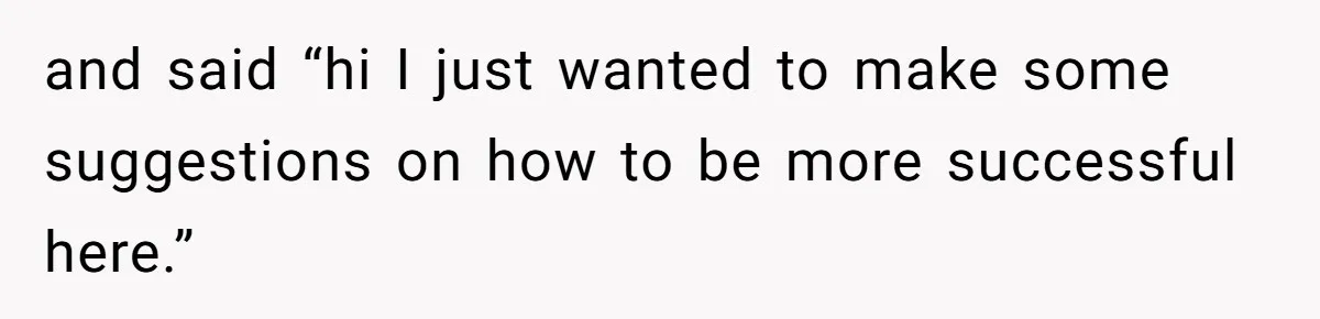 and said “hi I just wanted to make some suggestions on how to be more successful here.”