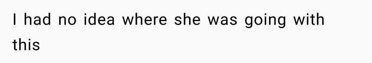 I had no idea where she was going with this