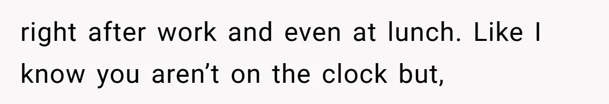 right after work and even at lunch. Like I know you aren’t on the clock but,