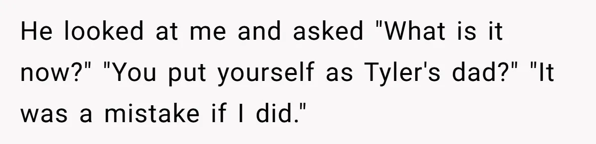 He looked at me and asked "What is it now?" "You put yourself as Tyler's dad?" "It was a mistake if I did."
