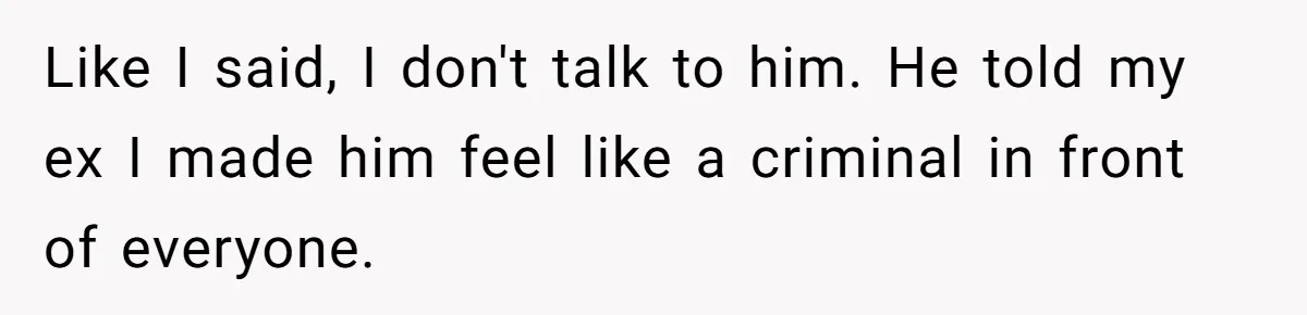 Like I said, I don't talk to him. He told my ex I made him feel like a criminal in front of everyone.