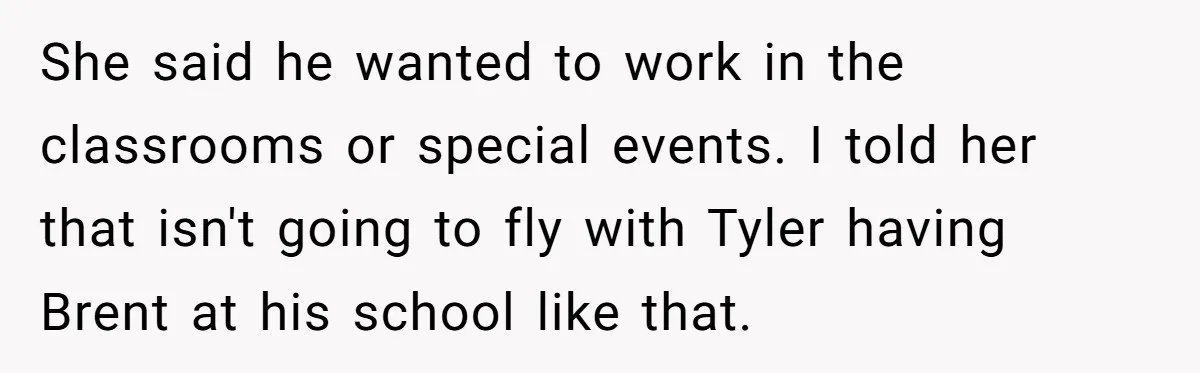 She said he wanted to work in the classrooms or special events. I told her that isn't going to fly with Tyler having Brent at his school like that.