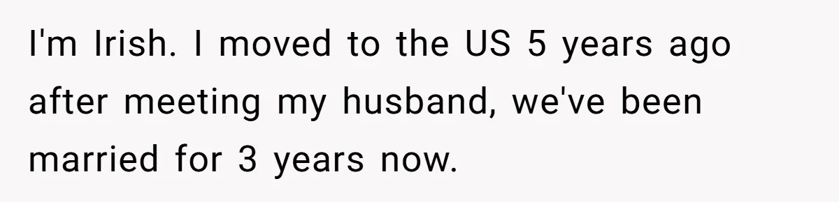 I'm Irish. I moved to the US 5 years ago after meeting my husband, we've been married for 3 years now.