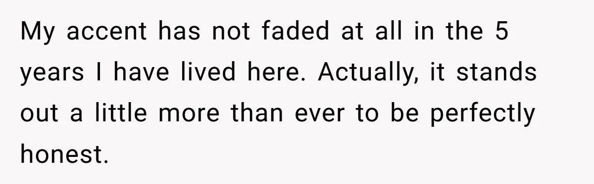 My accent has not faded at all in the 5 years I have lived here. Actually, it stands out a little more than ever to be perfectly honest.
