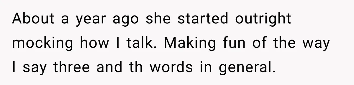About a year ago she started outright mocking how I talk. Making fun of the way I say three and th words in general.
