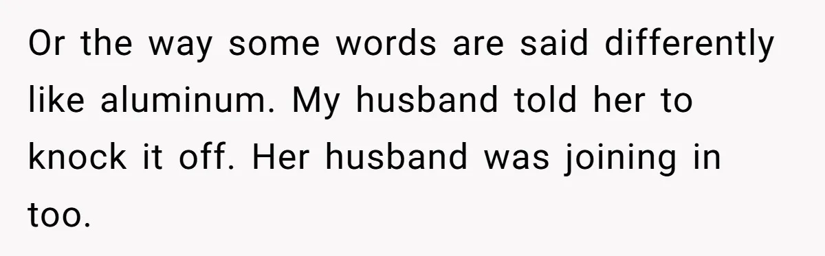Or the way some words are said differently like aluminum. My husband told her to knock it off. Her husband was joining in too.