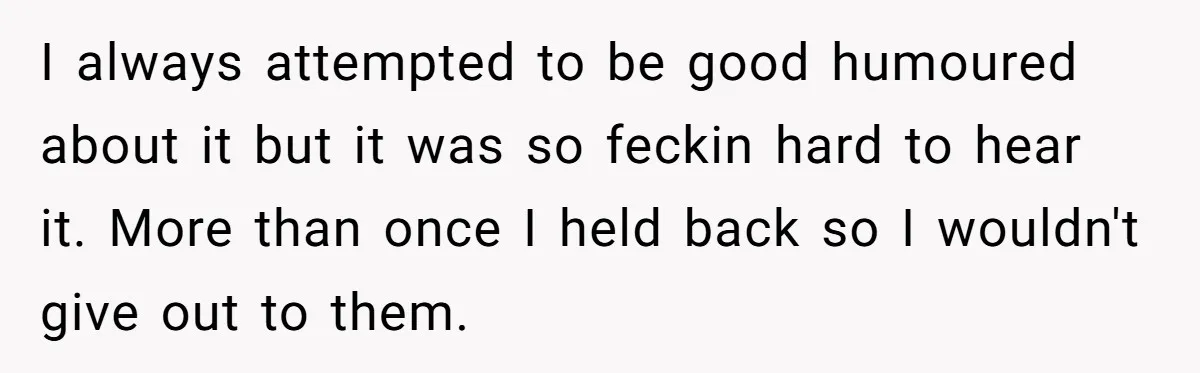 I always attempted to be good humoured about it but it was so feckin hard to hear it. More than once I held back so I wouldn't give out to...