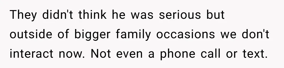 They didn't think he was serious but outside of bigger family occasions we don't interact now. Not even a phone call or text.