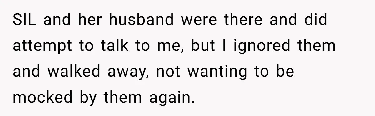 SIL and her husband were there and did attempt to talk to me, but I ignored them and walked away, not wanting to be mocked by them again.