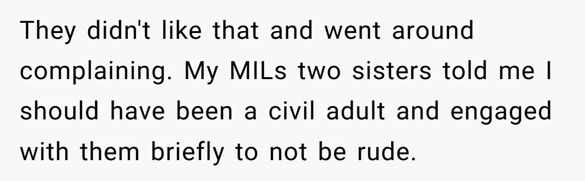 They didn't like that and went around complaining. My MILs two sisters told me I should have been a civil adult and engaged with them briefly to not be rude.